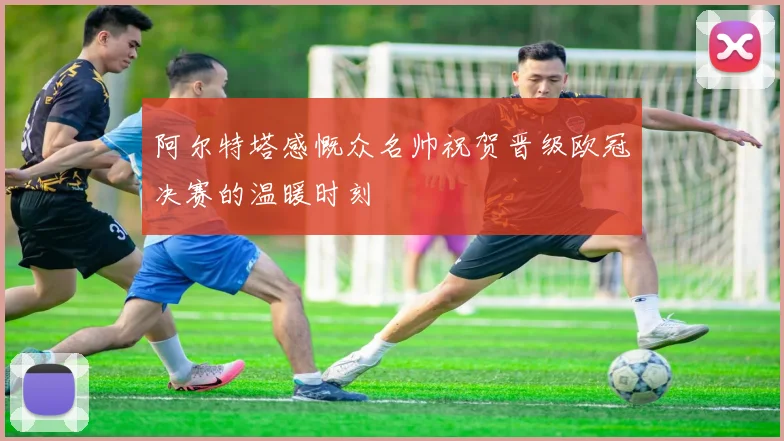 阿尔特塔感慨众名帅祝贺晋级欧冠决赛的温暖时刻