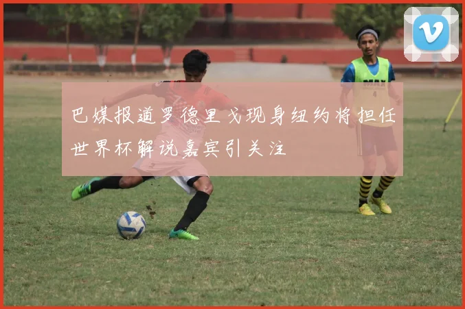 巴媒报道罗德里戈现身纽约将担任世界杯解说嘉宾引关注