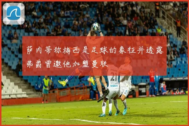 萨内蒂称梅西是足球的象征并透露弗爵曾邀他加盟曼联