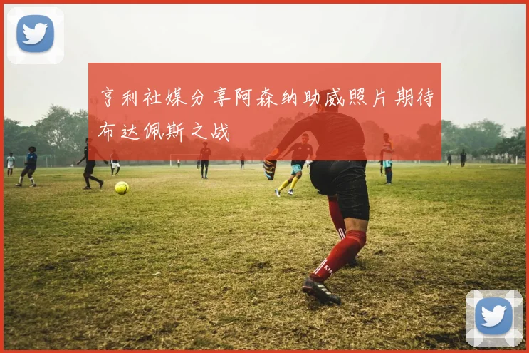 亨利社媒分享阿森纳助威照片期待布达佩斯之战