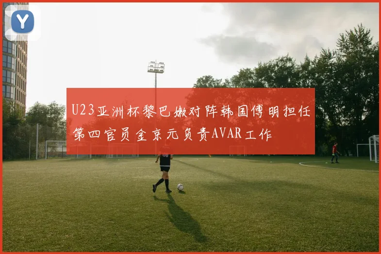 U23亚洲杯黎巴嫩对阵韩国傅明担任第四官员金京元负责AVAR工作