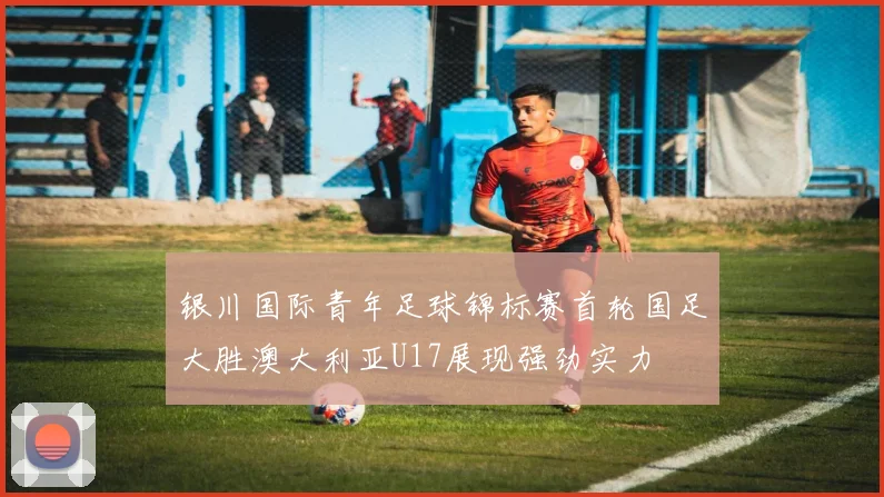 银川国际青年足球锦标赛首轮国足大胜澳大利亚U17展现强劲实力