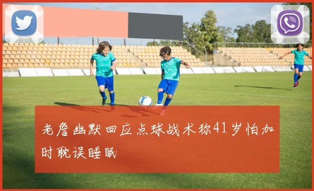 老詹幽默回应点球战术称41岁怕加时耽误睡眠