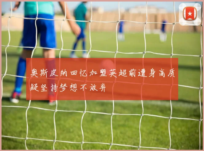 奥斯皮纳回忆加盟英超前遭身高质疑坚持梦想不放弃