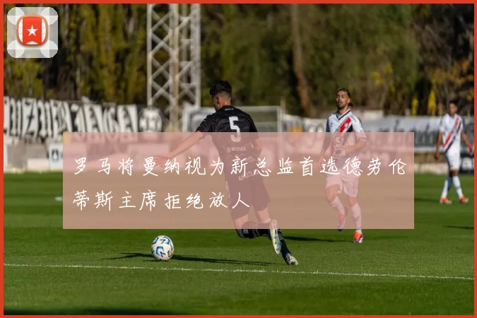 罗马将曼纳视为新总监首选德劳伦蒂斯主席拒绝放人
