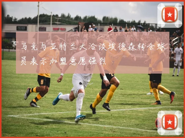 马竞与亚特兰大洽谈埃德森转会球员表示加盟意愿强烈