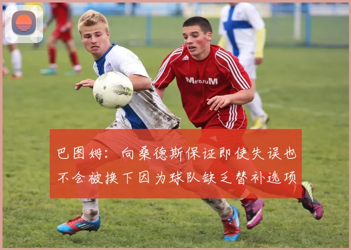 巴图姆：向桑德斯保证即使失误也不会被换下因为球队缺乏替补选项