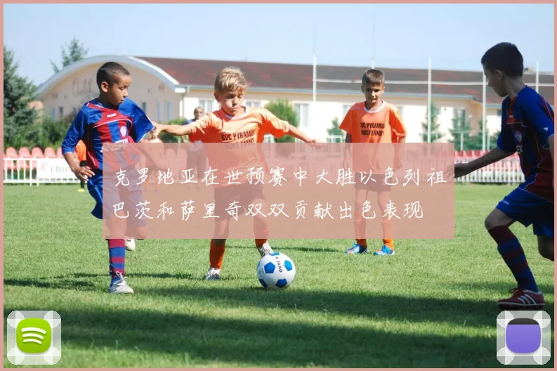 克罗地亚在世预赛中大胜以色列祖巴茨和萨里奇双双贡献出色表现