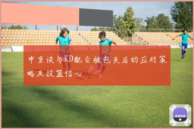 申京谈与KD配合被包夹后的应对策略及投篮信心