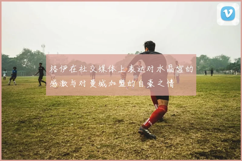 格伊在社交媒体上表达对水晶宫的感激与对曼城加盟的自豪之情