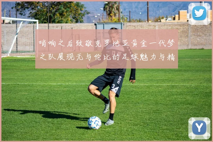哨响之后致敬克罗地亚黄金一代梦之队展现无与伦比的足球魅力与精神