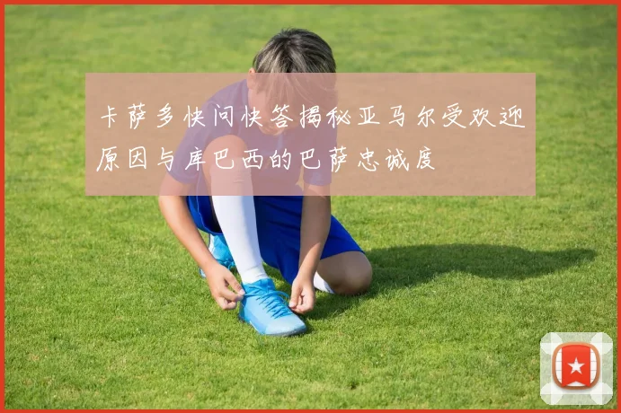 卡萨多快问快答揭秘亚马尔受欢迎原因与库巴西的巴萨忠诚度