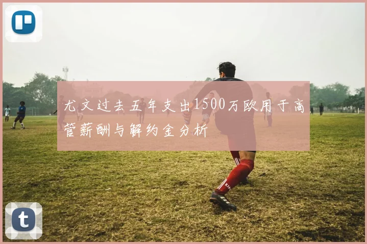 尤文过去五年支出1500万欧用于高管薪酬与解约金分析