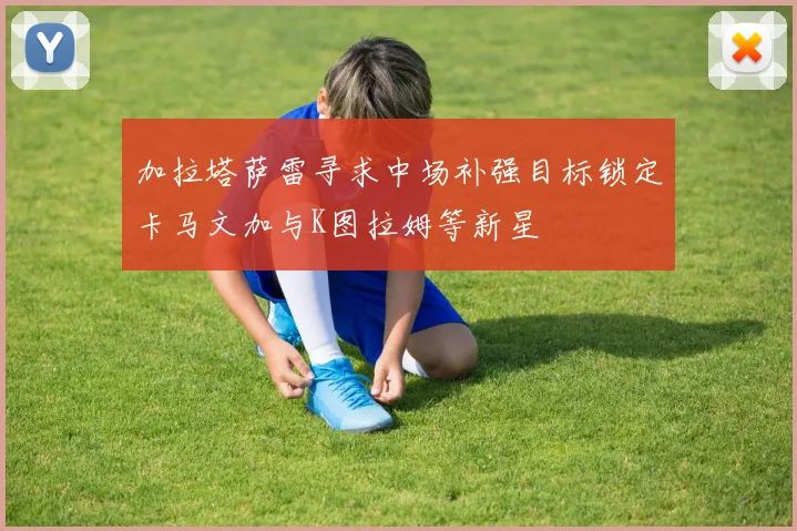 加拉塔萨雷寻求中场补强目标锁定卡马文加与K图拉姆等新星