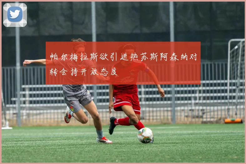 帕尔梅拉斯欲引进热苏斯阿森纳对转会持开放态度