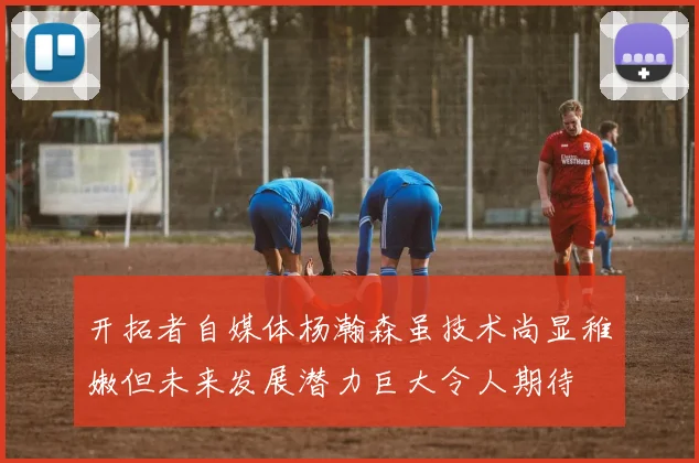 开拓者自媒体杨瀚森虽技术尚显稚嫩但未来发展潜力巨大令人期待