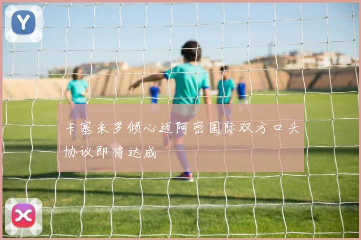卡塞米罗倾心迈阿密国际双方口头协议即将达成