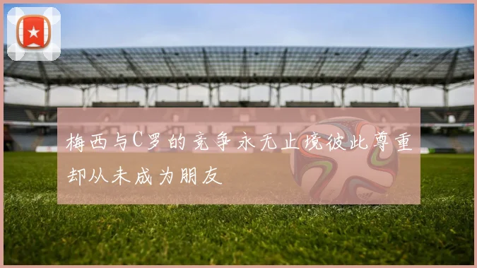 梅西与C罗的竞争永无止境彼此尊重却从未成为朋友