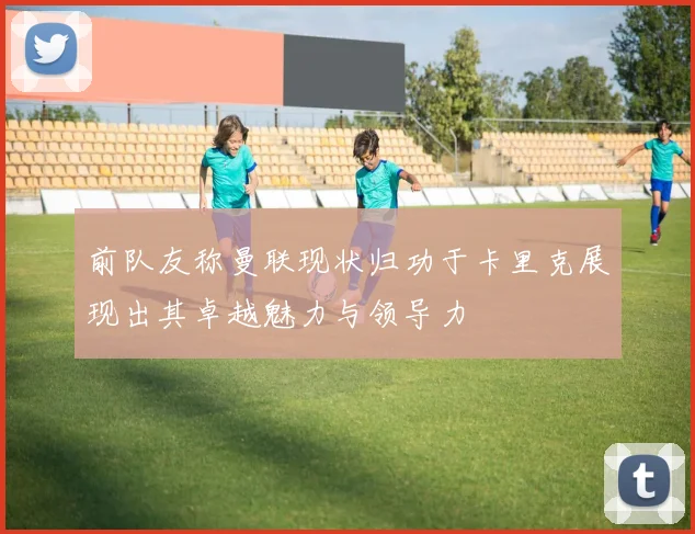 前队友称曼联现状归功于卡里克展现出其卓越魅力与领导力