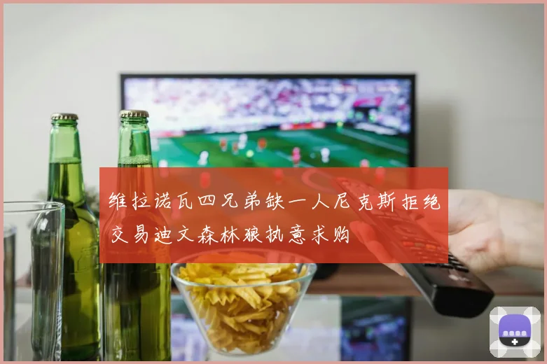 维拉诺瓦四兄弟缺一人尼克斯拒绝交易迪文森林狼执意求购