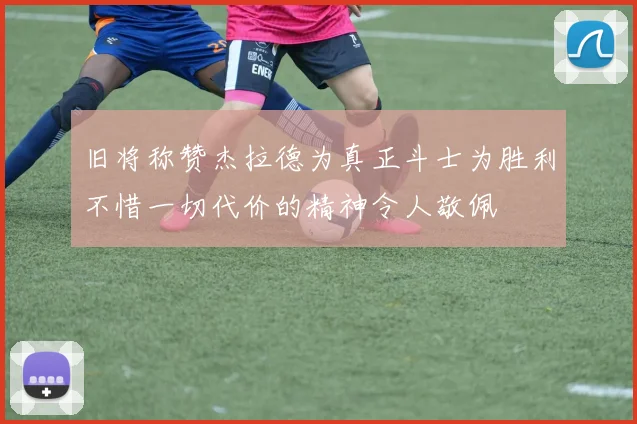 旧将称赞杰拉德为真正斗士为胜利不惜一切代价的精神令人敬佩