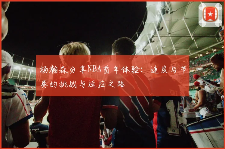 杨瀚森分享NBA首年体验：速度与节奏的挑战与适应之路