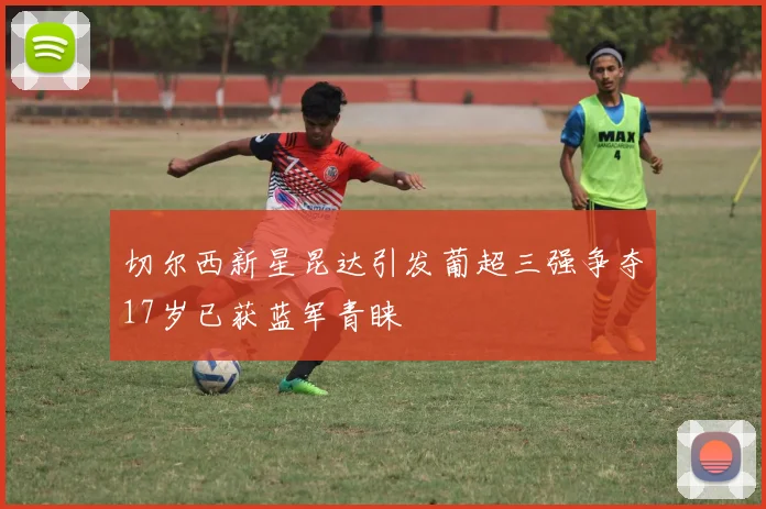 切尔西新星昆达引发葡超三强争夺17岁已获蓝军青睐
