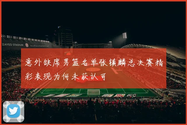 意外缺席男篮名单张镇麟总决赛精彩表现为何未获认可