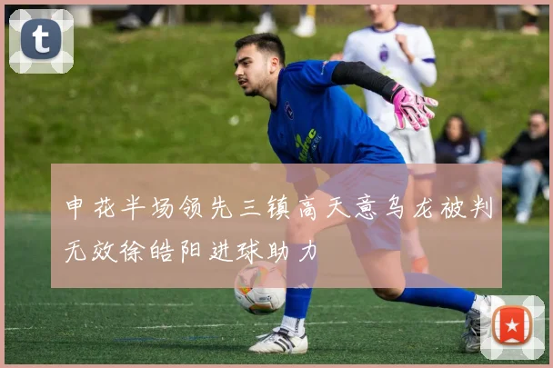 申花半场领先三镇高天意乌龙被判无效徐皓阳进球助力