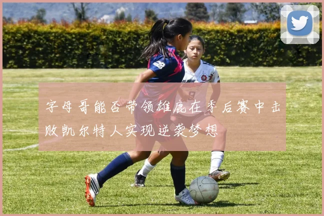 字母哥能否带领雄鹿在季后赛中击败凯尔特人实现逆袭梦想