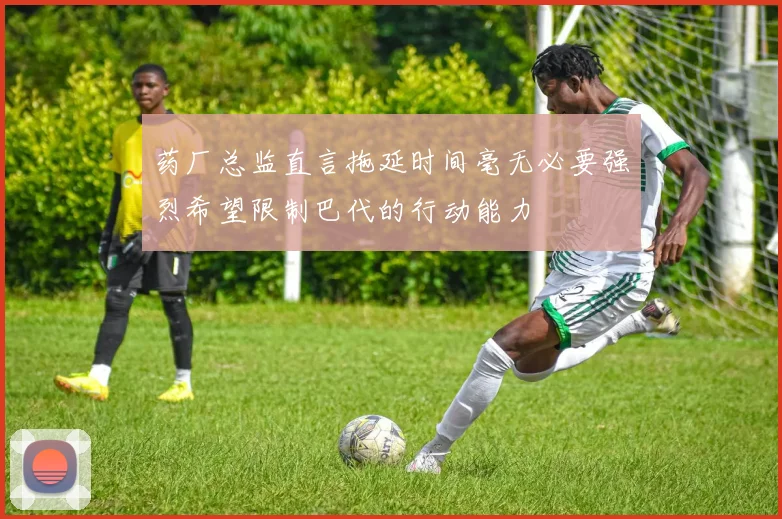 药厂总监直言拖延时间毫无必要强烈希望限制巴代的行动能力
