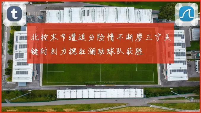 北控末节遭追分险情不断廖三宁关键时刻力挽狂澜助球队获胜