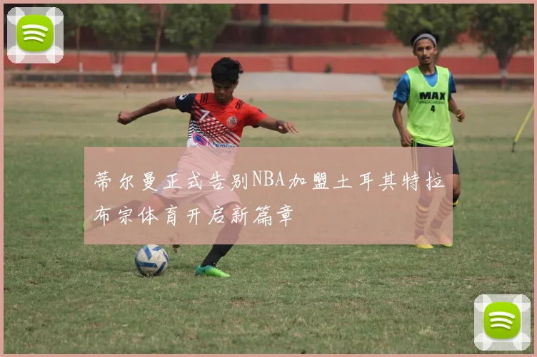 蒂尔曼正式告别NBA加盟土耳其特拉布宗体育开启新篇章