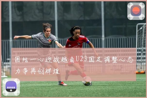 团结一心迎战越南U23国足调整心态力争再创辉煌